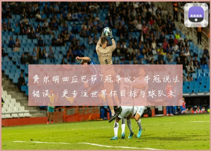 费尔明回应巴萨7冠争议：夺冠说法错误，更专注世界杯目标与球队未来