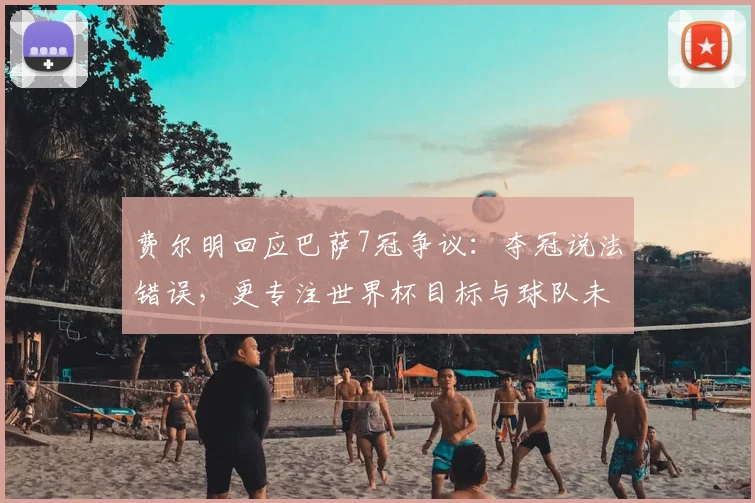 费尔明回应巴萨7冠争议:夺冠说法错误,更专注世界杯目标与球队未来