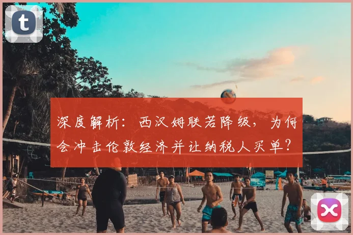 深度解析:西汉姆联若降级,为何会冲击伦敦经济并让纳税人买单?