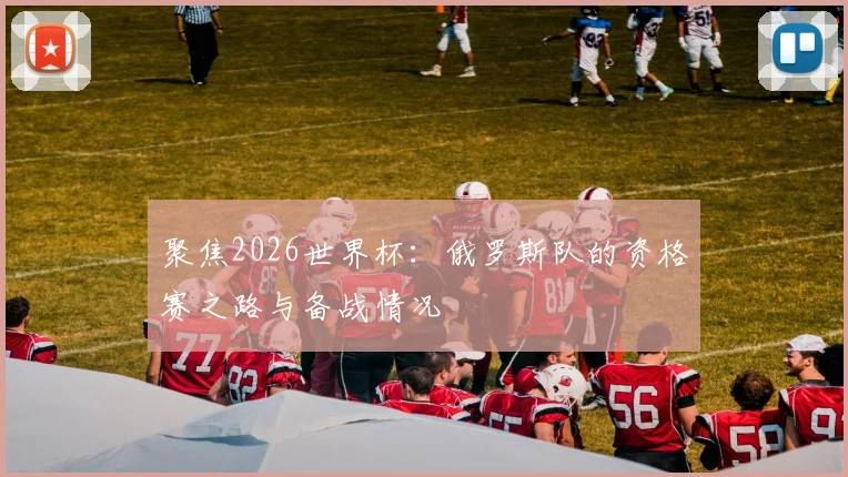 聚焦2026世界杯：俄罗斯队的资格赛之路与备战情况