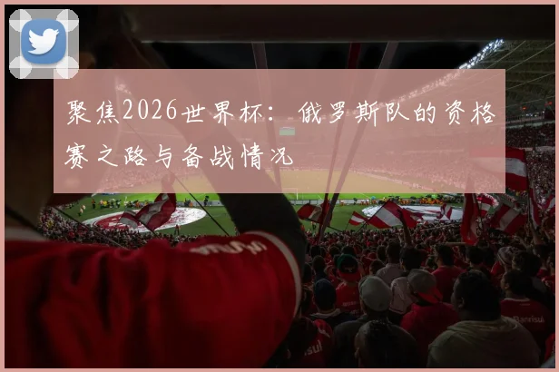 聚焦2026世界杯：俄罗斯队的资格赛之路与备战情况