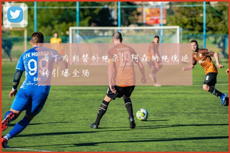 马丁内利替补绝杀！阿森纳绝境逆转引爆全场