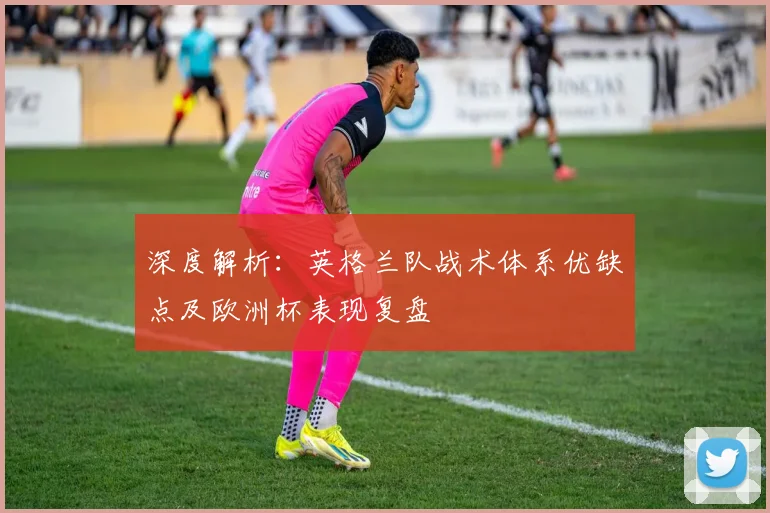 深度解析:英格兰队战术体系优缺点及欧洲杯表现复盘